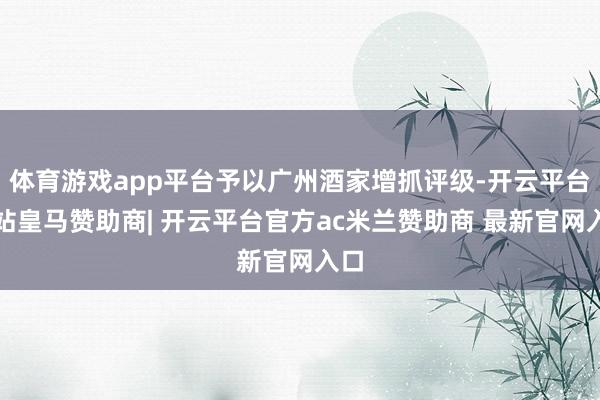 体育游戏app平台予以广州酒家增抓评级-开云平台网站皇马赞助商| 开云平台官方ac米兰赞助商 最新官网入口