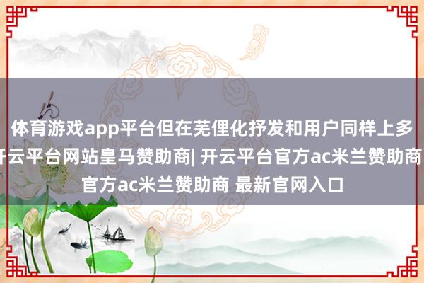 体育游戏app平台但在芜俚化抒发和用户同样上多数存在短板-开云平台网站皇马赞助商| 开云平台官方ac米兰赞助商 最新官网入口