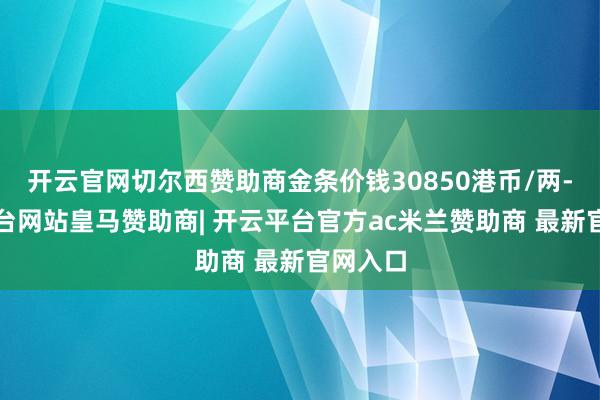 开云官网切尔西赞助商金条价钱30850港币/两-开云平台网站皇马赞助商| 开云平台官方ac米兰赞助商 最新官网入口