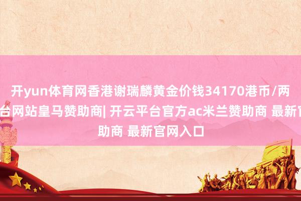 开yun体育网香港谢瑞麟黄金价钱34170港币/两-开云平台网站皇马赞助商| 开云平台官方ac米兰赞助商 最新官网入口