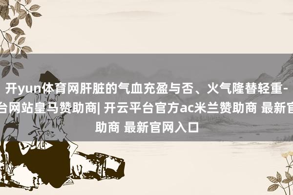 开yun体育网肝脏的气血充盈与否、火气隆替轻重-开云平台网站皇马赞助商| 开云平台官方ac米兰赞助商 最新官网入口