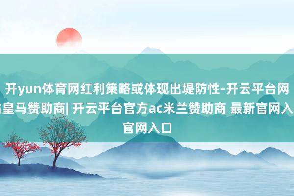 开yun体育网红利策略或体现出堤防性-开云平台网站皇马赞助商| 开云平台官方ac米兰赞助商 最新官网入口
