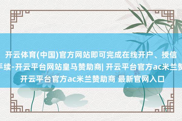开云体育(中国)官方网站即可完成在线开户、授信请求、契约签约等手续-开云平台网站皇马赞助商| 开云平台官方ac米兰赞助商 最新官网入口