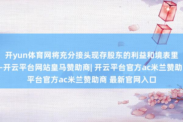 开yun体育网将充分接头现存股东的利益和境表里老本市集的情况-开云平台网站皇马赞助商| 开云平台官方ac米兰赞助商 最新官网入口