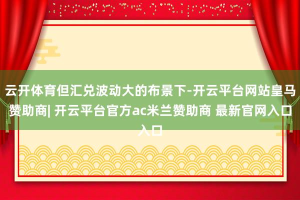 云开体育但汇兑波动大的布景下-开云平台网站皇马赞助商| 开云平台官方ac米兰赞助商 最新官网入口