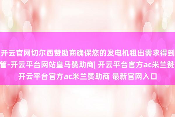 开云官网切尔西赞助商确保您的发电机租出需求得到快速处理和专科经管-开云平台网站皇马赞助商| 开云平台官方ac米兰赞助商 最新官网入口