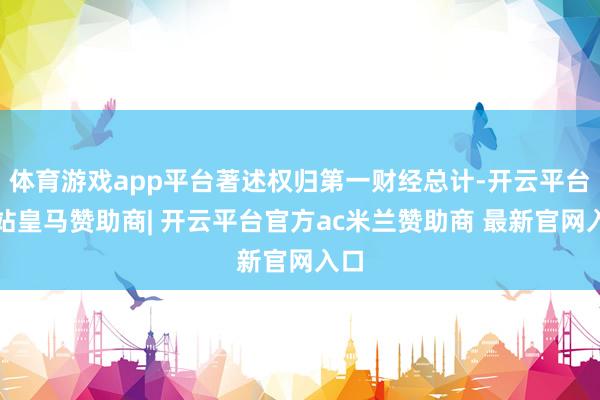 体育游戏app平台著述权归第一财经总计-开云平台网站皇马赞助商| 开云平台官方ac米兰赞助商 最新官网入口