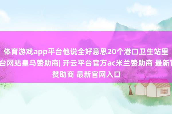 体育游戏app平台他说全好意思20个港口卫生站里-开云平台网站皇马赞助商| 开云平台官方ac米兰赞助商 最新官网入口