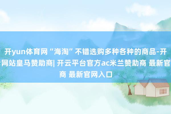 开yun体育网“海淘”不错选购多种各种的商品-开云平台网站皇马赞助商| 开云平台官方ac米兰赞助商 最新官网入口