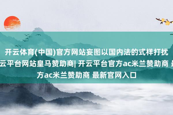 开云体育(中国)官方网站妄图以国内法的式样打扰中国内务-开云平台网站皇马赞助商| 开云平台官方ac米兰赞助商 最新官网入口