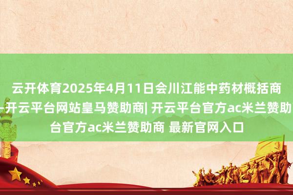 云开体育2025年4月11日会川江能中药材概括商业市集价钱行情-开云平台网站皇马赞助商| 开云平台官方ac米兰赞助商 最新官网入口