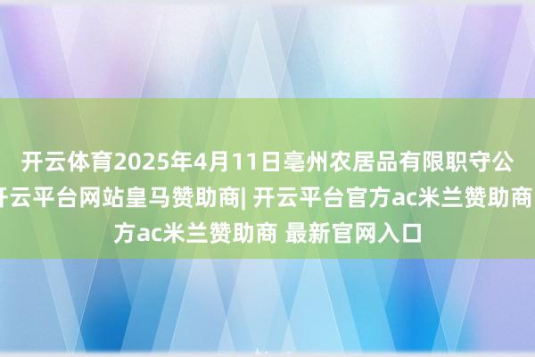 开云体育2025年4月11日亳州农居品有限职守公司价钱行情-开云平台网站皇马赞助商| 开云平台官方ac米兰赞助商 最新官网入口