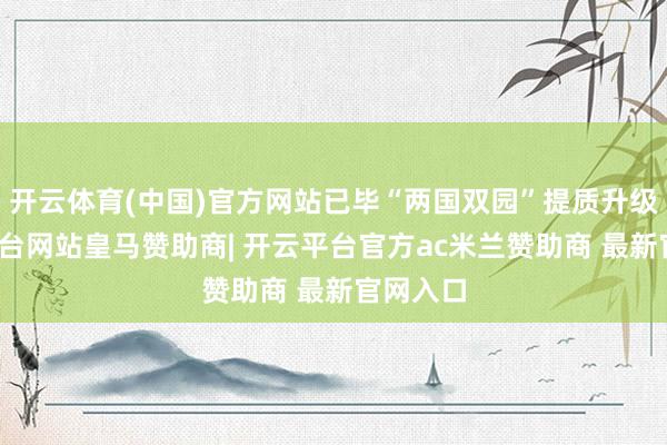 开云体育(中国)官方网站已毕“两国双园”提质升级-开云平台网站皇马赞助商| 开云平台官方ac米兰赞助商 最新官网入口