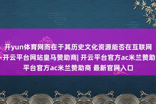 开yun体育网而在于其历史文化资源能否在互联网期间被灵验激活-开云平台网站皇马赞助商| 开云平台官方ac米兰赞助商 最新官网入口