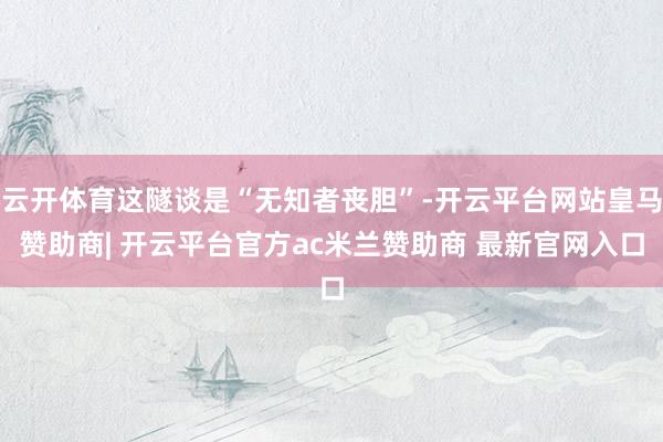 云开体育这隧谈是“无知者丧胆”-开云平台网站皇马赞助商| 开云平台官方ac米兰赞助商 最新官网入口