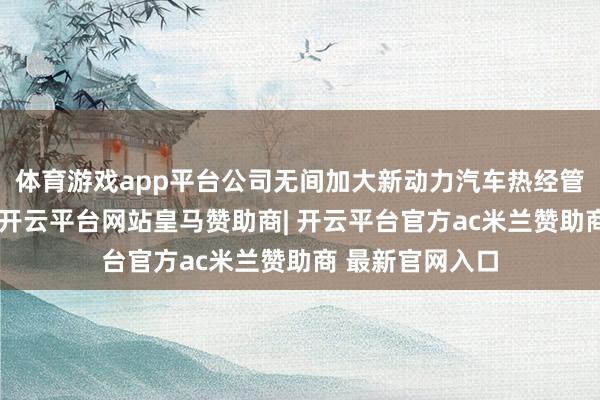 体育游戏app平台公司无间加大新动力汽车热经管规模研发进入-开云平台网站皇马赞助商| 开云平台官方ac米兰赞助商 最新官网入口
