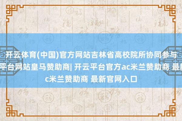 开云体育(中国)官方网站吉林省高校院所协同参与共建-开云平台网站皇马赞助商| 开云平台官方ac米兰赞助商 最新官网入口