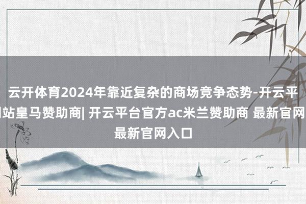 云开体育2024年靠近复杂的商场竞争态势-开云平台网站皇马赞助商| 开云平台官方ac米兰赞助商 最新官网入口