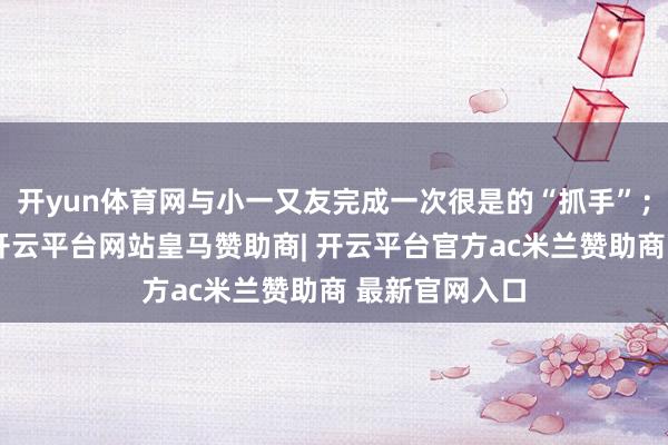 开yun体育网与小一又友完成一次很是的“抓手”；互动截至后-开云平台网站皇马赞助商| 开云平台官方ac米兰赞助商 最新官网入口