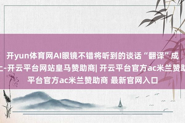 开yun体育网AI眼镜不错将听到的谈话“翻译”成翰墨清晰到镜片上-开云平台网站皇马赞助商| 开云平台官方ac米兰赞助商 最新官网入口