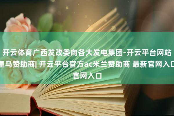 开云体育广西发改委向各大发电集团-开云平台网站皇马赞助商| 开云平台官方ac米兰赞助商 最新官网入口