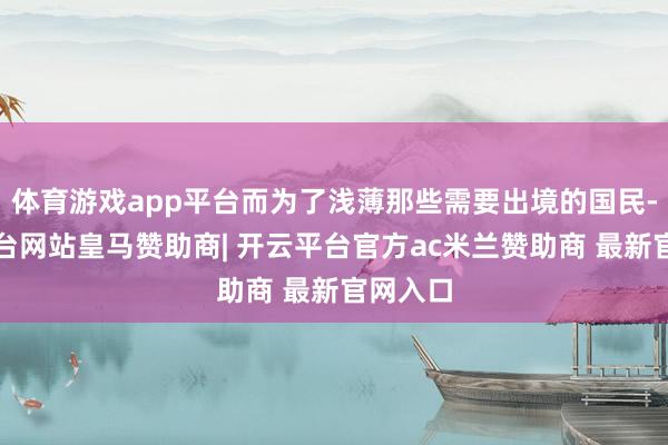体育游戏app平台而为了浅薄那些需要出境的国民-开云平台网站皇马赞助商| 开云平台官方ac米兰赞助商 最新官网入口