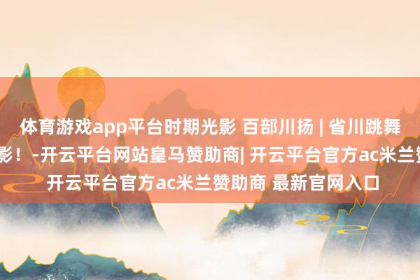 体育游戏app平台时期光影 百部川扬 | 省川跳舞《古蜀. 天边行》掠影！-开云平台网站皇马赞助商| 开云平台官方ac米兰赞助商 最新官网入口