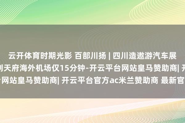 云开体育时期光影 百部川扬 | 四川造遨游汽车展望来岁投用成王人市区到天府海外机场仅15分钟-开云平台网站皇马赞助商| 开云平台官方ac米兰赞助商 最新官网入口