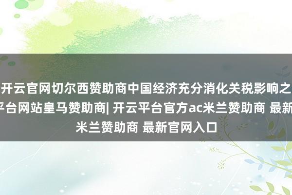 开云官网切尔西赞助商中国经济充分消化关税影响之前-开云平台网站皇马赞助商| 开云平台官方ac米兰赞助商 最新官网入口