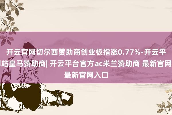 开云官网切尔西赞助商创业板指涨0.77%-开云平台网站皇马赞助商| 开云平台官方ac米兰赞助商 最新官网入口