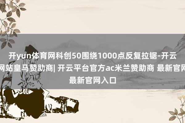 开yun体育网科创50围绕1000点反复拉锯-开云平台网站皇马赞助商| 开云平台官方ac米兰赞助商 最新官网入口