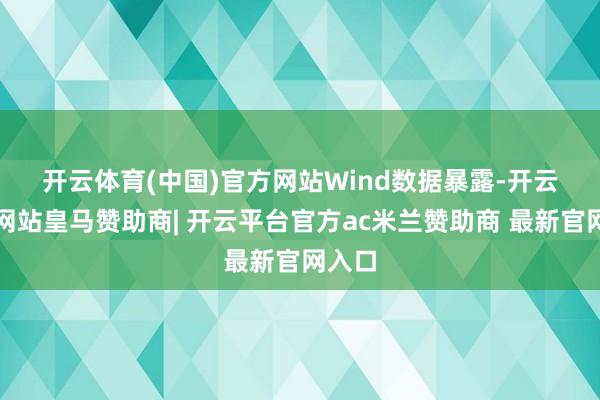 开云体育(中国)官方网站　　Wind数据暴露-开云平台网站皇马赞助商| 开云平台官方ac米兰赞助商 最新官网入口