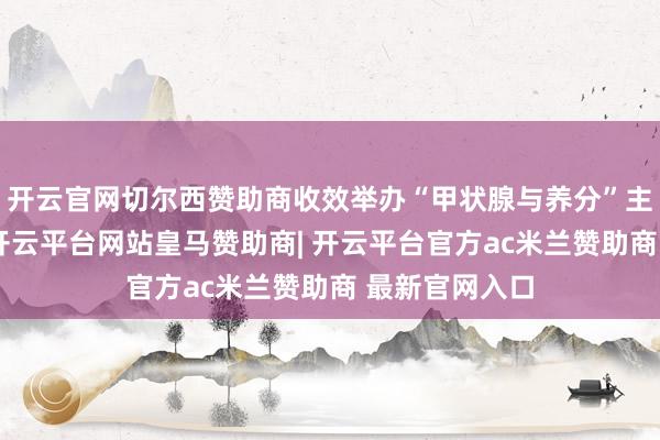 开云官网切尔西赞助商收效举办“甲状腺与养分”主题义诊行为-开云平台网站皇马赞助商| 开云平台官方ac米兰赞助商 最新官网入口
