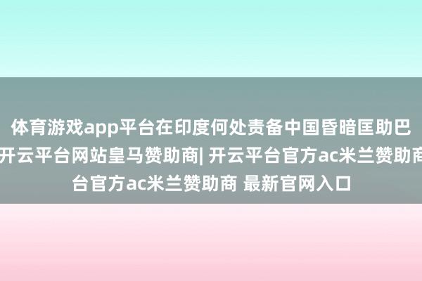 体育游戏app平台在印度何处责备中国昏暗匡助巴基斯坦的时候-开云平台网站皇马赞助商| 开云平台官方ac米兰赞助商 最新官网入口