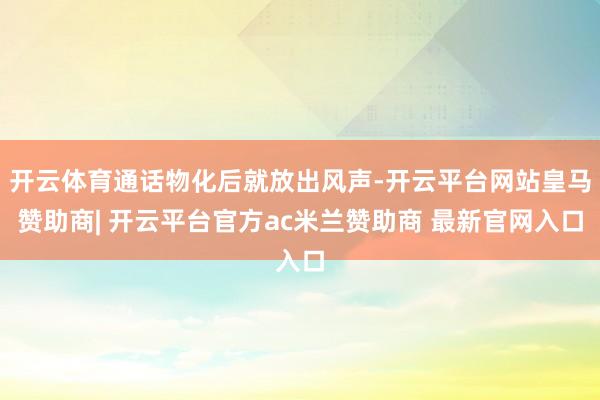 开云体育通话物化后就放出风声-开云平台网站皇马赞助商| 开云平台官方ac米兰赞助商 最新官网入口