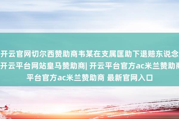 开云官网切尔西赞助商韦某在支属匡助下退赔东说念主民币50万元-开云平台网站皇马赞助商| 开云平台官方ac米兰赞助商 最新官网入口