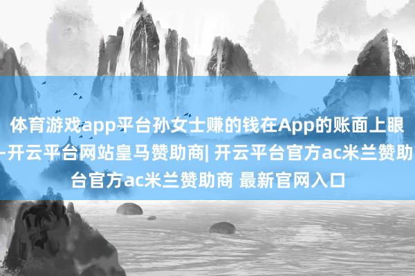 体育游戏app平台孙女士赚的钱在App的账面上眼看着在快速增长-开云平台网站皇马赞助商| 开云平台官方ac米兰赞助商 最新官网入口