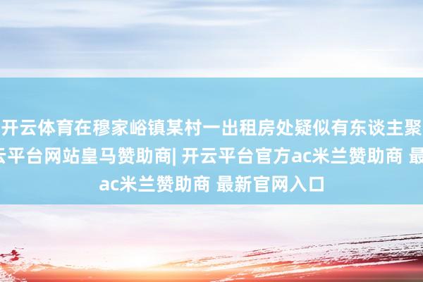 开云体育在穆家峪镇某村一出租房处疑似有东谈主聚众赌博-开云平台网站皇马赞助商| 开云平台官方ac米兰赞助商 最新官网入口