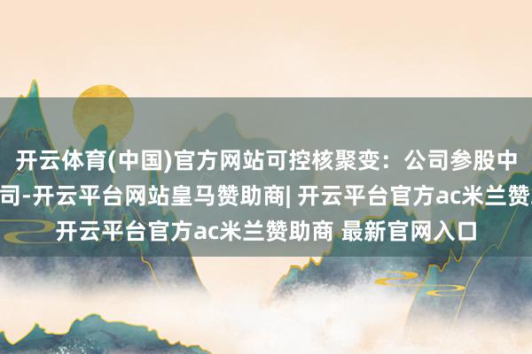 开云体育(中国)官方网站可控核聚变：公司参股中国聚变能源有限公司-开云平台网站皇马赞助商| 开云平台官方ac米兰赞助商 最新官网入口