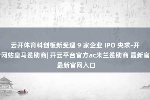 云开体育科创板新受理 9 家企业 IPO 央求-开云平台网站皇马赞助商| 开云平台官方ac米兰赞助商 最新官网入口