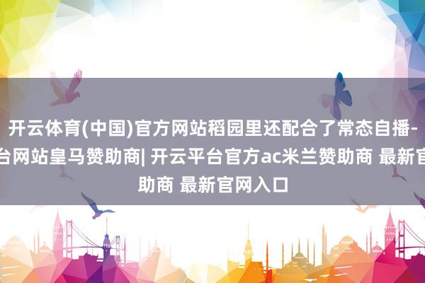 开云体育(中国)官方网站稻园里还配合了常态自播-开云平台网站皇马赞助商| 开云平台官方ac米兰赞助商 最新官网入口