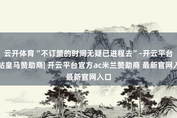 云开体育“不订盟的时间无疑已进程去”-开云平台网站皇马赞助商| 开云平台官方ac米兰赞助商 最新官网入口