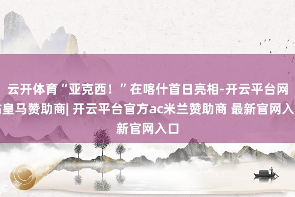 云开体育“亚克西！”在喀什首日亮相-开云平台网站皇马赞助商| 开云平台官方ac米兰赞助商 最新官网入口