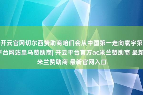 开云官网切尔西赞助商咱们会从中国第一走向寰宇第一-开云平台网站皇马赞助商| 开云平台官方ac米兰赞助商 最新官网入口