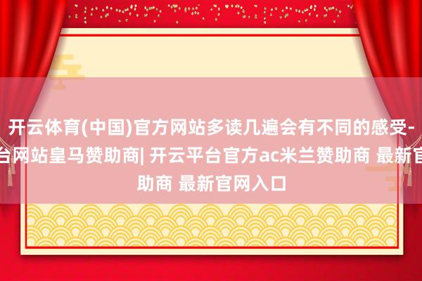开云体育(中国)官方网站多读几遍会有不同的感受-开云平台网站皇马赞助商| 开云平台官方ac米兰赞助商 最新官网入口