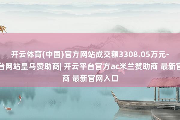 开云体育(中国)官方网站成交额3308.05万元-开云平台网站皇马赞助商| 开云平台官方ac米兰赞助商 最新官网入口