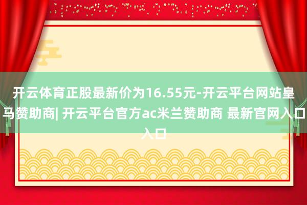 开云体育正股最新价为16.55元-开云平台网站皇马赞助商| 开云平台官方ac米兰赞助商 最新官网入口