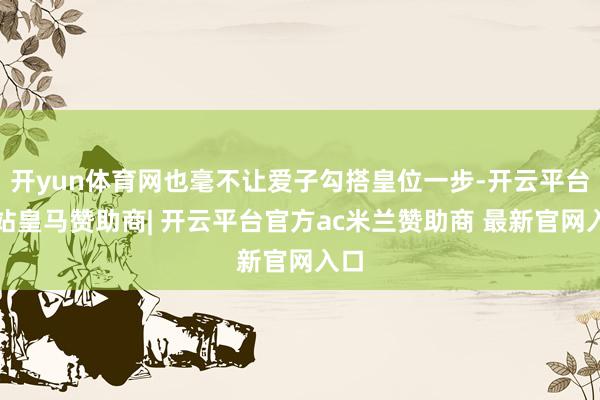 开yun体育网也毫不让爱子勾搭皇位一步-开云平台网站皇马赞助商| 开云平台官方ac米兰赞助商 最新官网入口