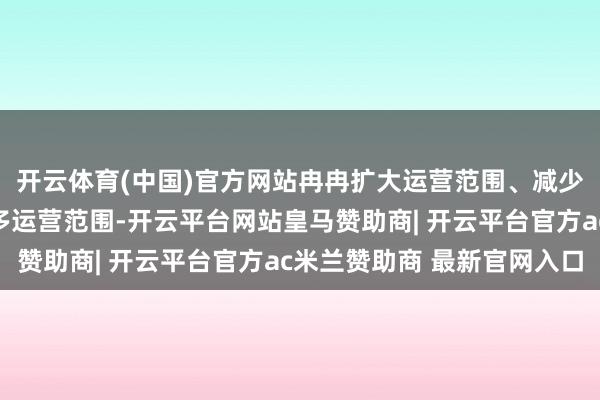 开云体育(中国)官方网站冉冉扩大运营范围、减少东说念主力打扰、增多运营范围-开云平台网站皇马赞助商| 开云平台官方ac米兰赞助商 最新官网入口