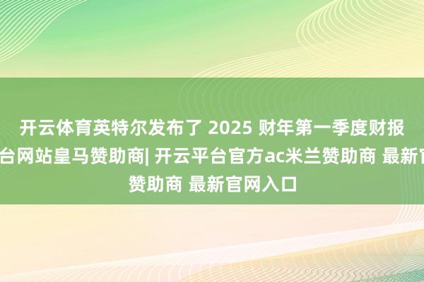 开云体育英特尔发布了 2025 财年第一季度财报-开云平台网站皇马赞助商| 开云平台官方ac米兰赞助商 最新官网入口
